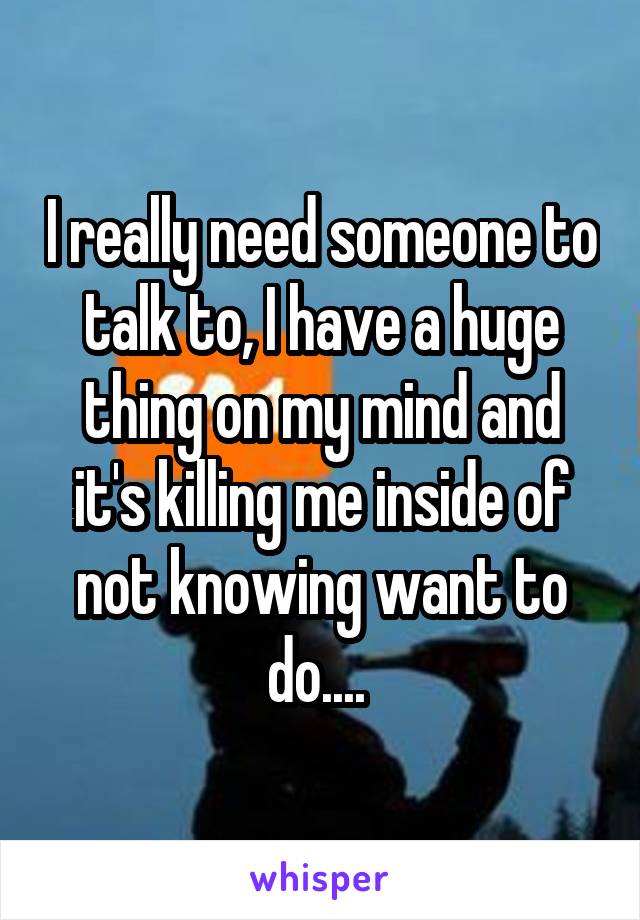 I really need someone to talk to, I have a huge thing on my mind and it's killing me inside of not knowing want to do.... 