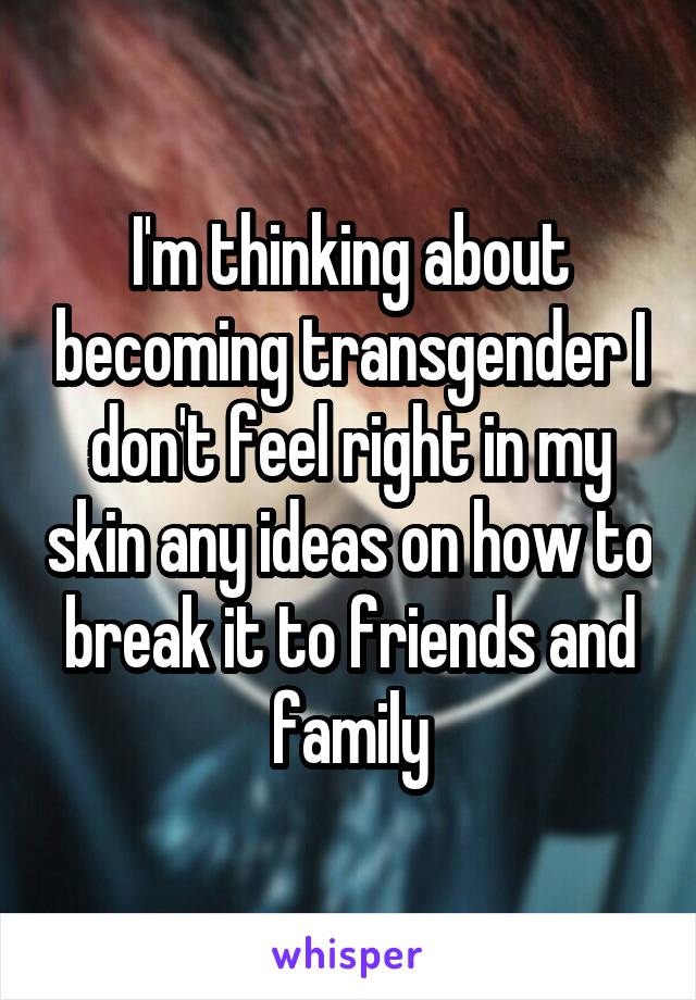 I'm thinking about becoming transgender I don't feel right in my skin any ideas on how to break it to friends and family