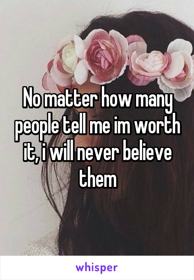 No matter how many people tell me im worth it, i will never believe them