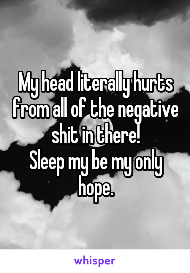 My head literally hurts from all of the negative shit in there!
Sleep my be my only hope.