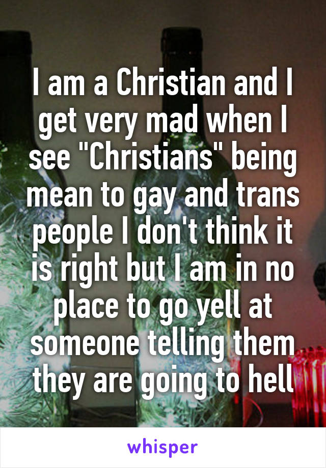 I am a Christian and I get very mad when I see "Christians" being mean to gay and trans people I don't think it is right but I am in no place to go yell at someone telling them they are going to hell