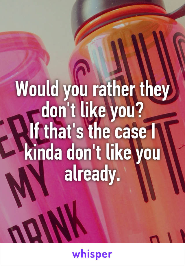 Would you rather they don't like you?
If that's the case I kinda don't like you already.