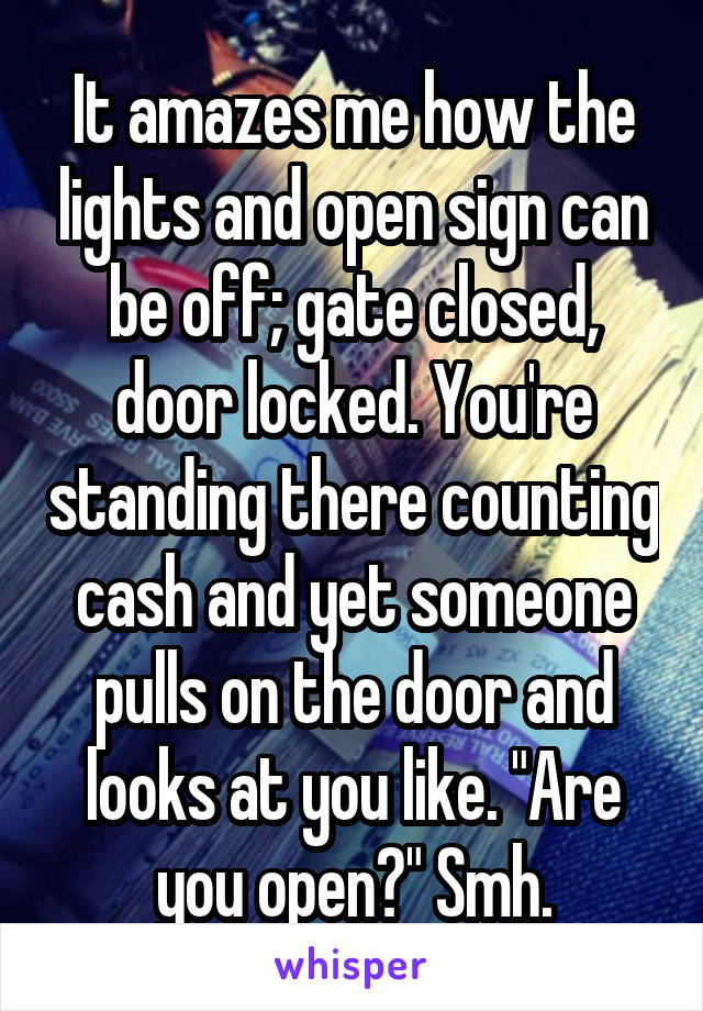 It amazes me how the lights and open sign can be off; gate closed, door locked. You're standing there counting cash and yet someone pulls on the door and looks at you like. "Are you open?" Smh.