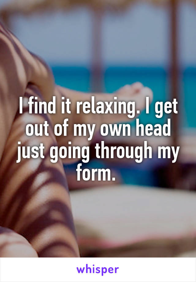I find it relaxing. I get out of my own head just going through my form. 