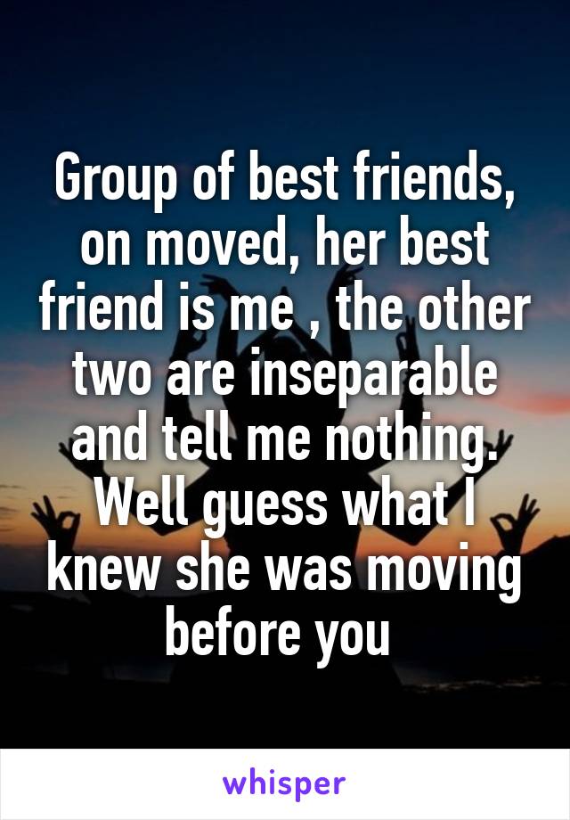 Group of best friends, on moved, her best friend is me , the other two are inseparable and tell me nothing. Well guess what I knew she was moving before you 