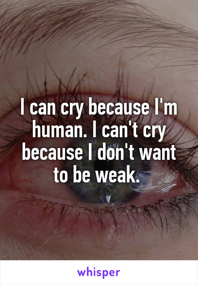 I can cry because I'm human. I can't cry because I don't want to be weak. 