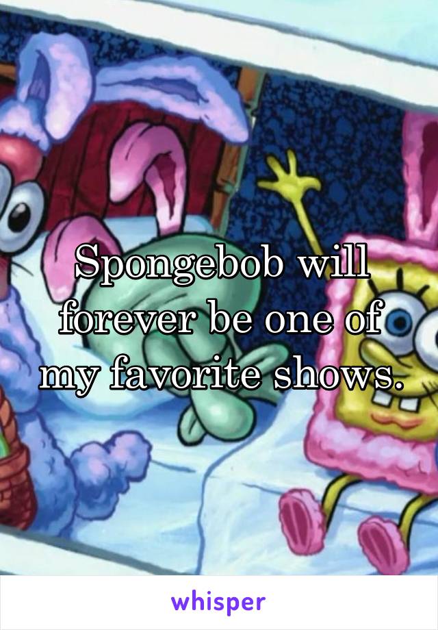 Spongebob will forever be one of my favorite shows.