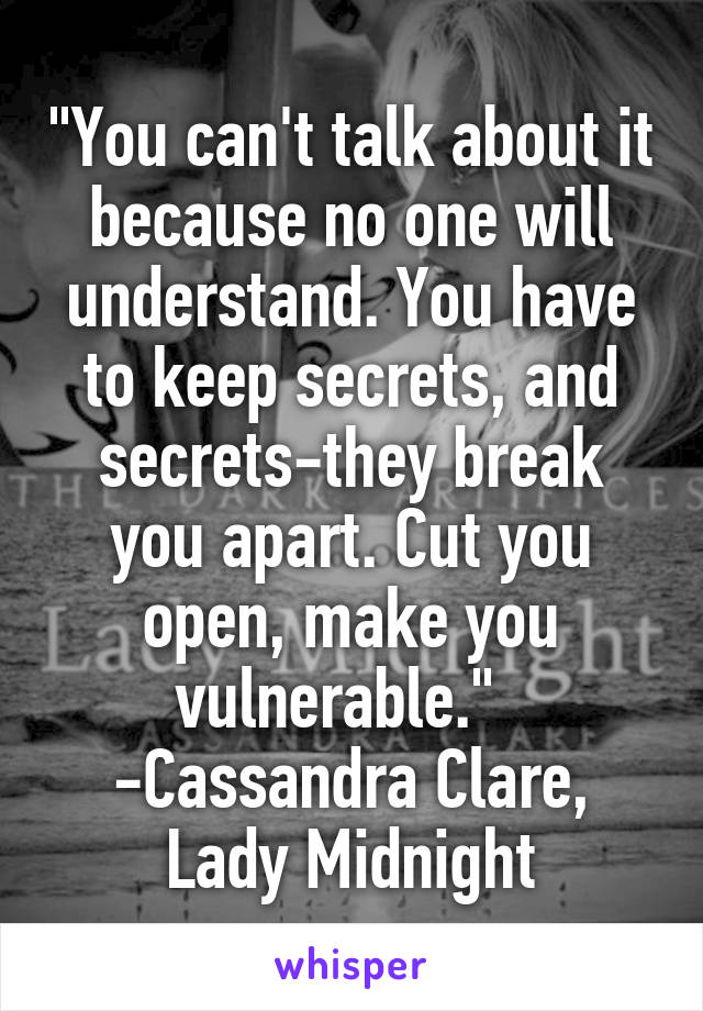 "You can't talk about it because no one will understand. You have to keep secrets, and secrets-they break you apart. Cut you open, make you vulnerable."  
-Cassandra Clare, Lady Midnight