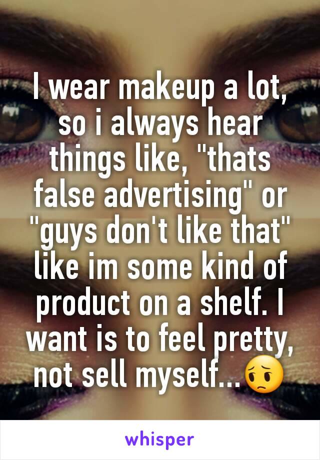 I wear makeup a lot, so i always hear things like, "thats false advertising" or "guys don't like that" like im some kind of product on a shelf. I want is to feel pretty, not sell myself...😔