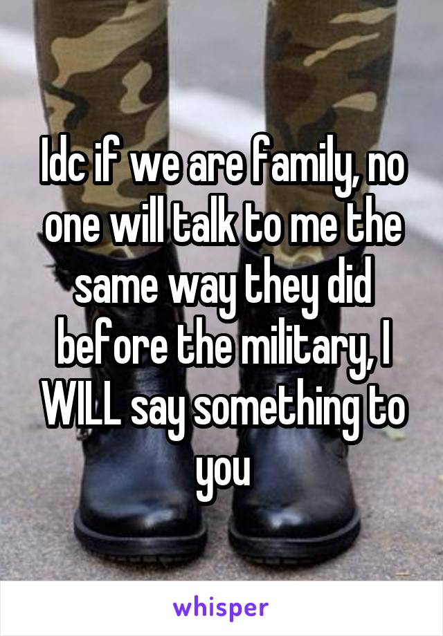 Idc if we are family, no one will talk to me the same way they did before the military, I WILL say something to you