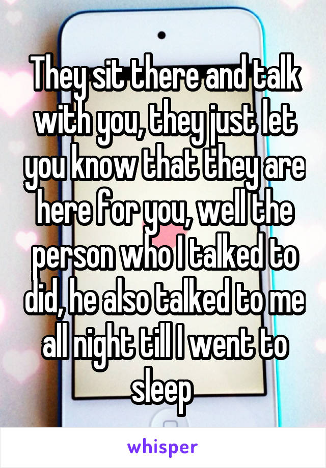 They sit there and talk with you, they just let you know that they are here for you, well the person who I talked to did, he also talked to me all night till I went to sleep 