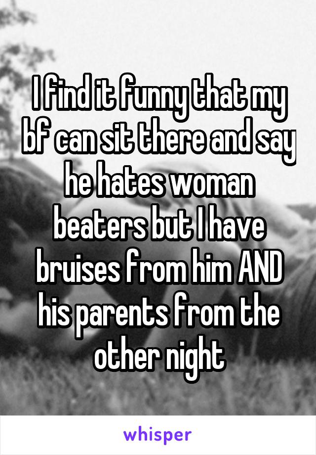 I find it funny that my bf can sit there and say he hates woman beaters but I have bruises from him AND his parents from the other night