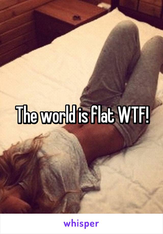 The world is flat WTF!