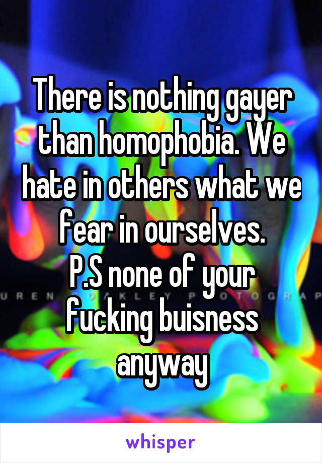 There is nothing gayer than homophobia. We hate in others what we fear in ourselves.
P.S none of your fucking buisness anyway