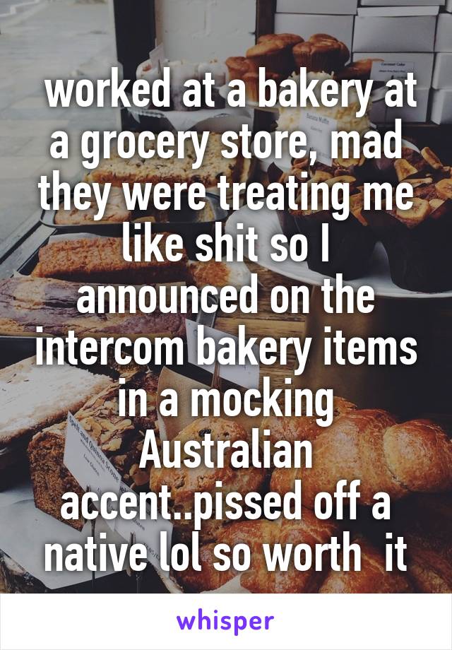  worked at a bakery at a grocery store, mad they were treating me like shit so I announced on the intercom bakery items in a mocking Australian accent..pissed off a native lol so worth  it