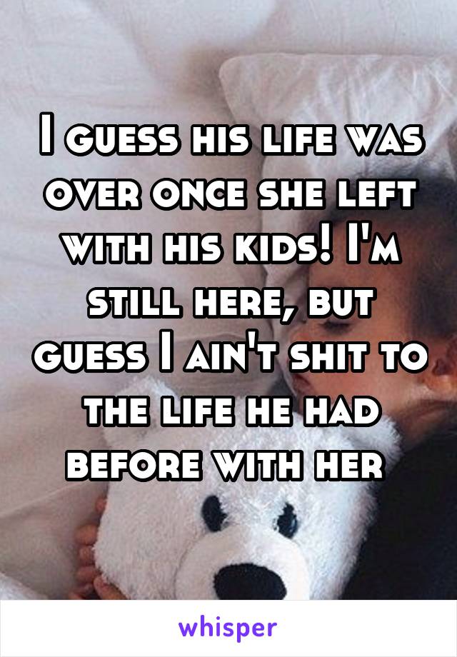 I guess his life was over once she left with his kids! I'm still here, but guess I ain't shit to the life he had before with her 
