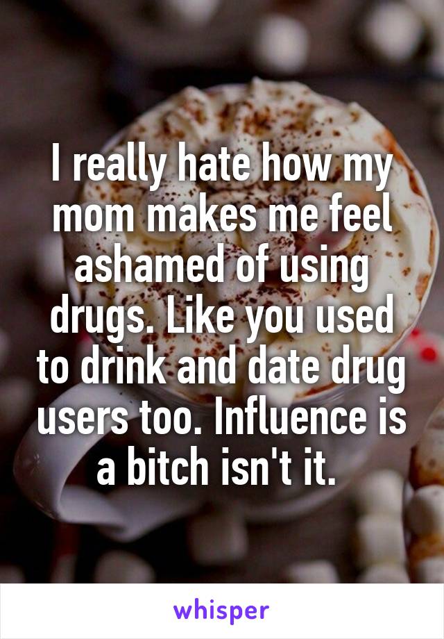 I really hate how my mom makes me feel ashamed of using drugs. Like you used to drink and date drug users too. Influence is a bitch isn't it. 