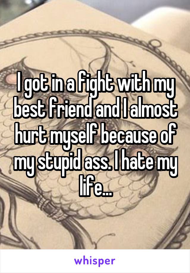 I got in a fight with my best friend and I almost hurt myself because of my stupid ass. I hate my life...