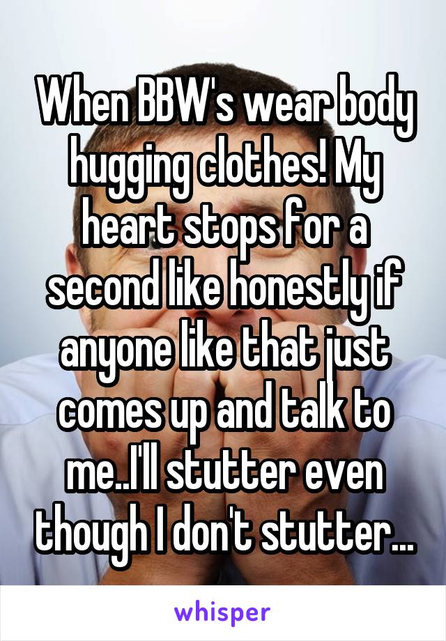 When BBW's wear body hugging clothes! My heart stops for a second like honestly if anyone like that just comes up and talk to me..I'll stutter even though I don't stutter...