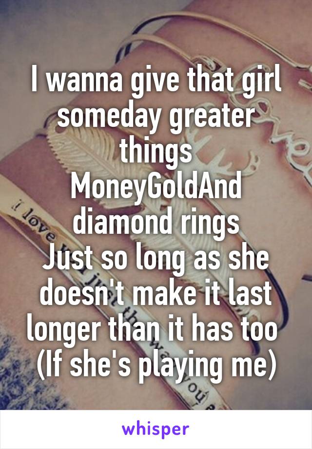 I wanna give that girl someday greater things
MoneyGoldAnd diamond rings
Just so long as she doesn't make it last longer than it has too 
(If she's playing me)