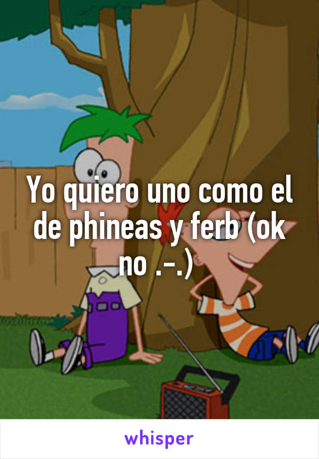 Yo quiero uno como el de phineas y ferb (ok no .-.) 