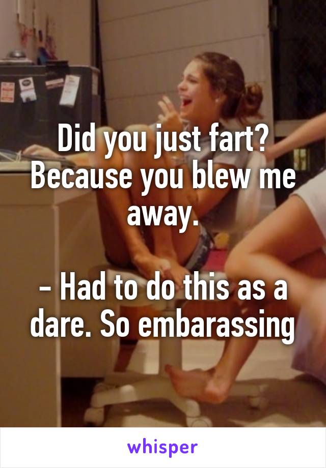 Did you just fart? Because you blew me away.

- Had to do this as a dare. So embarassing