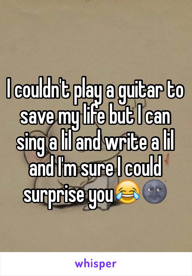 I couldn't play a guitar to save my life but I can sing a lil and write a lil and I'm sure I could surprise you😂🌚