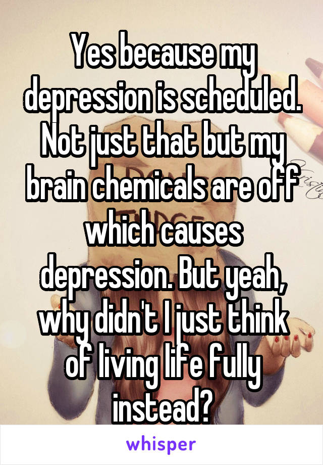 Yes because my depression is scheduled. Not just that but my brain chemicals are off which causes depression. But yeah, why didn't I just think of living life fully instead?