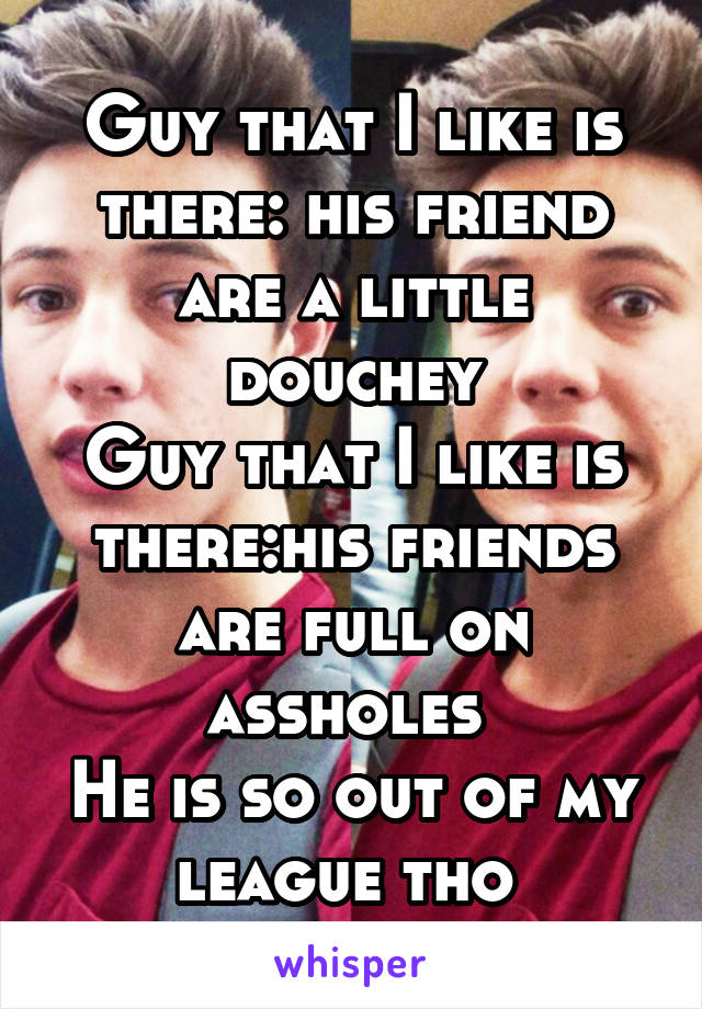 Guy that I like is there: his friend are a little douchey
Guy that I like is there:his friends are full on assholes 
He is so out of my league tho 