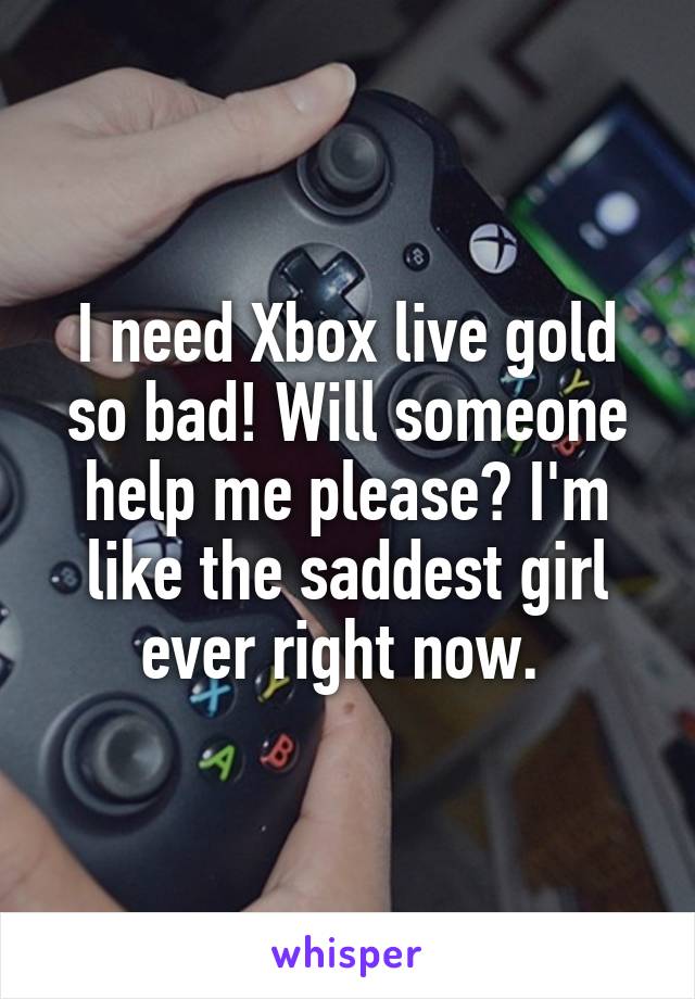 I need Xbox live gold so bad! Will someone help me please? I'm like the saddest girl ever right now. 