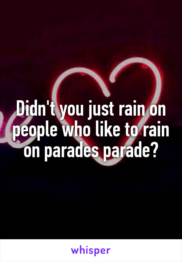 Didn't you just rain on people who like to rain on parades parade?