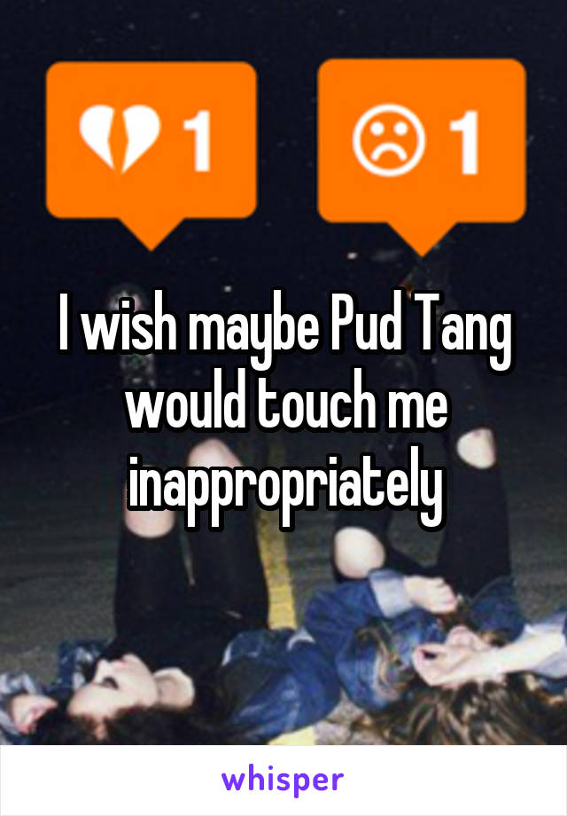 I wish maybe Pud Tang would touch me inappropriately