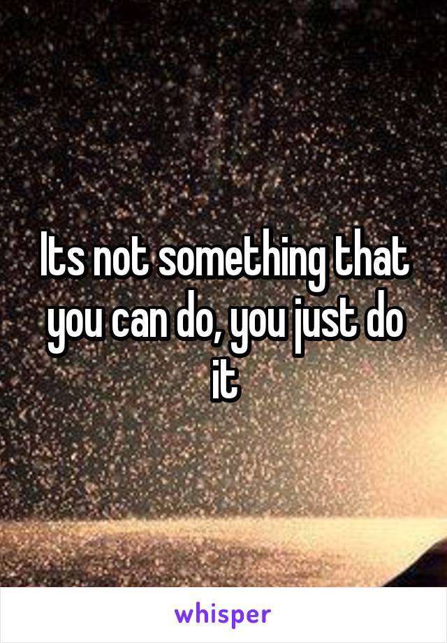 Its not something that you can do, you just do it