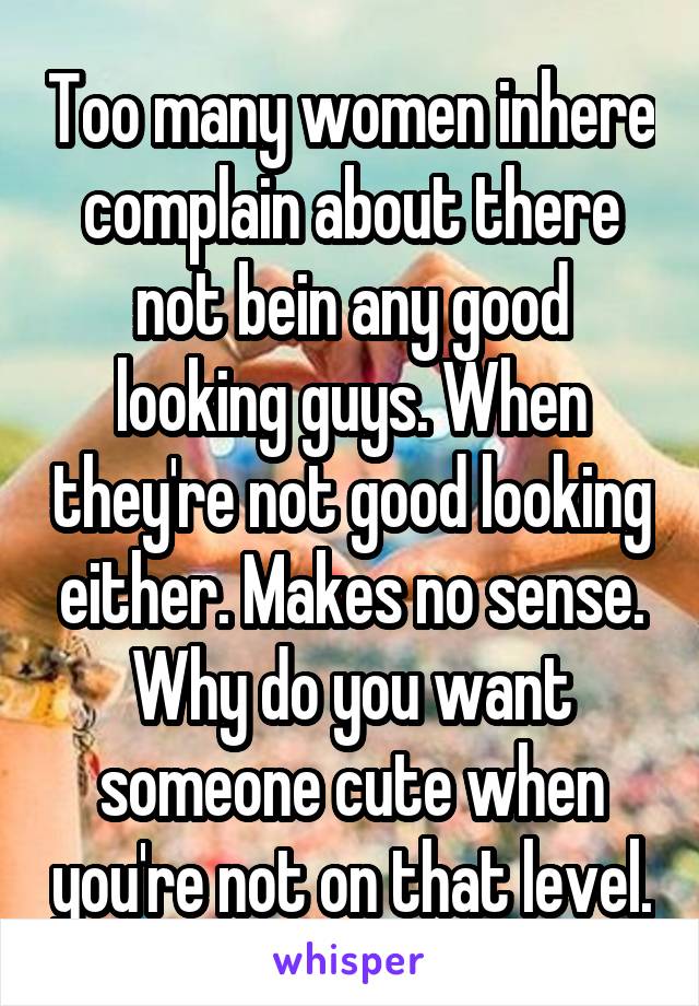 Too many women inhere complain about there not bein any good looking guys. When they're not good looking either. Makes no sense. Why do you want someone cute when you're not on that level.