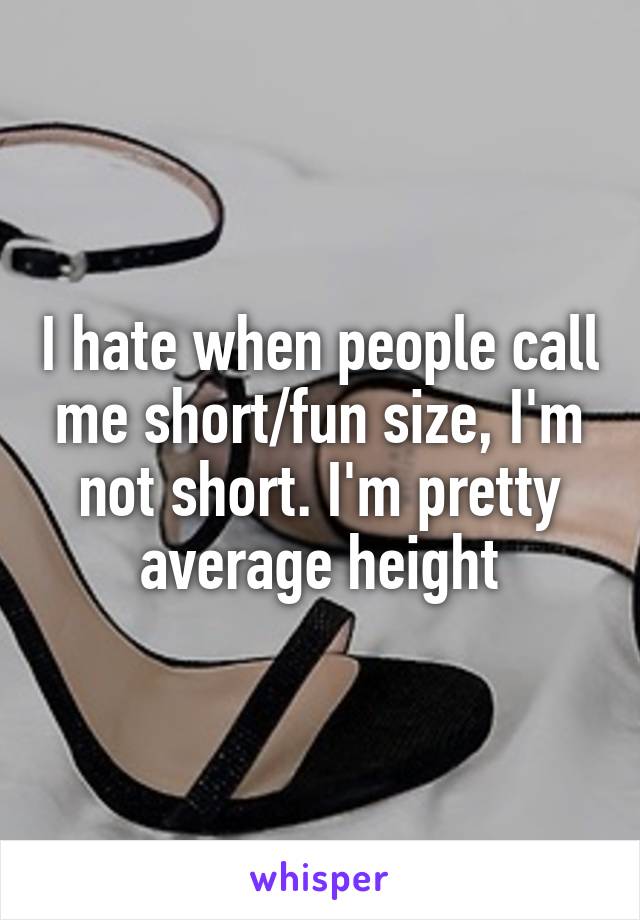 I hate when people call me short/fun size, I'm not short. I'm pretty average height