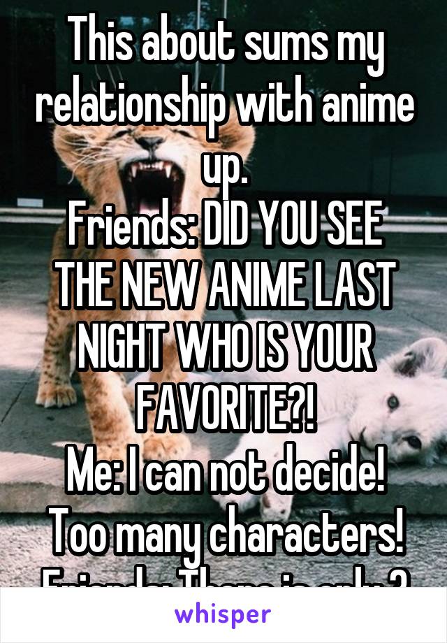 This about sums my relationship with anime up.
Friends: DID YOU SEE THE NEW ANIME LAST NIGHT WHO IS YOUR FAVORITE?!
Me: I can not decide! Too many characters!
Friends: There is only 3