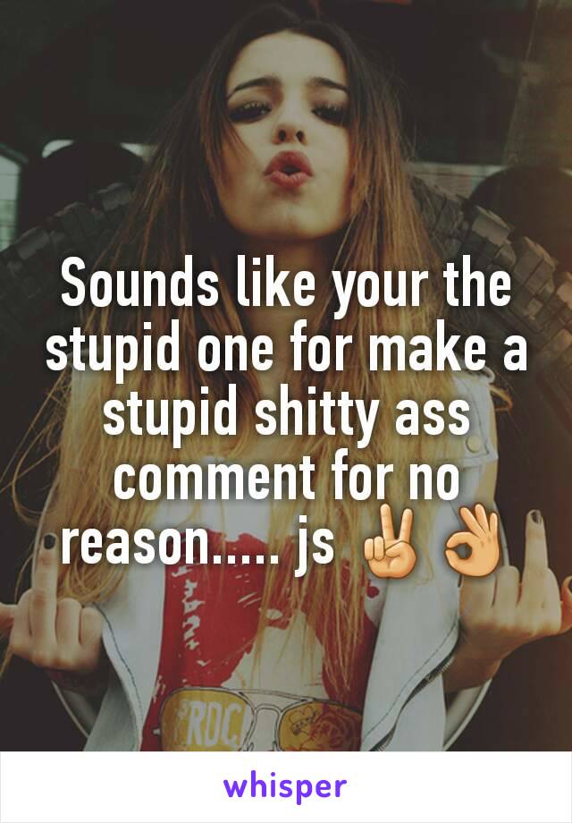 Sounds like your the stupid one for make a stupid shitty ass comment for no reason..... js ✌👌