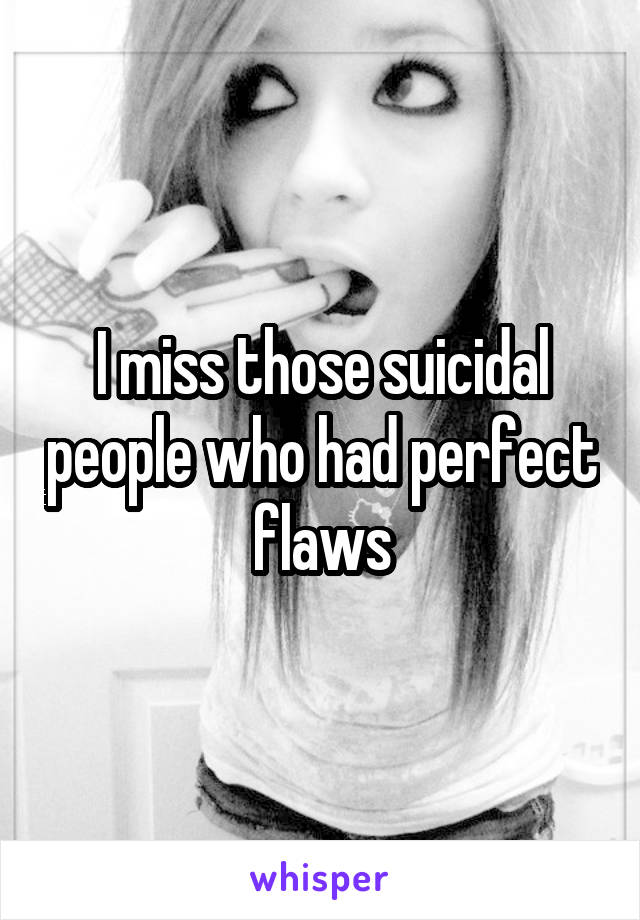 I miss those suicidal people who had perfect flaws