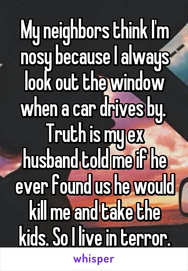 My neighbors think I'm nosy because I always look out the window when a car drives by. 
Truth is my ex husband told me if he ever found us he would kill me and take the kids. So I live in terror.