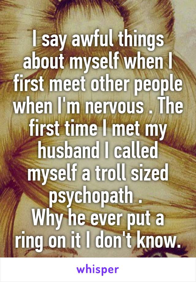 I say awful things about myself when I first meet other people when I'm nervous . The first time I met my husband I called myself a troll sized psychopath . 
Why he ever put a ring on it I don't know.