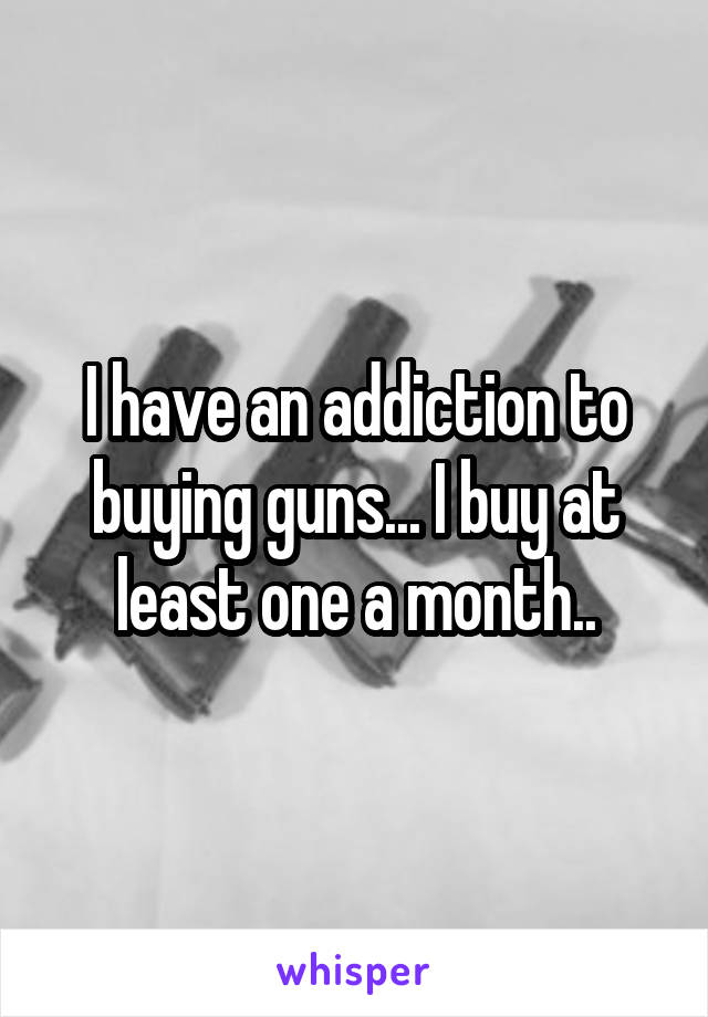 I have an addiction to buying guns... I buy at least one a month..