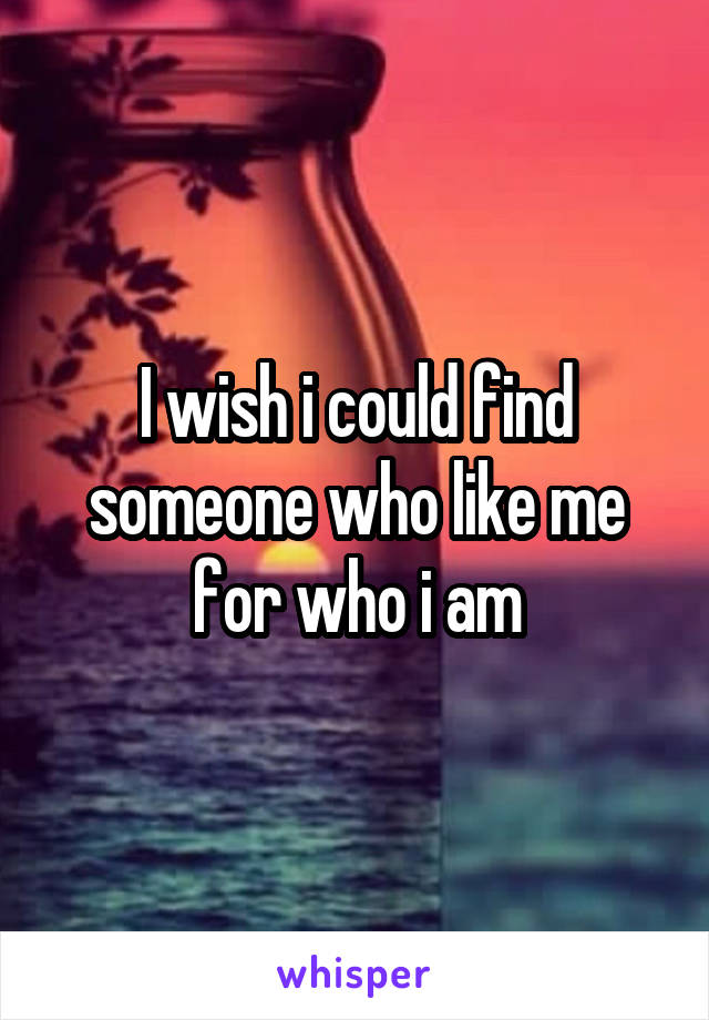 I wish i could find someone who like me for who i am