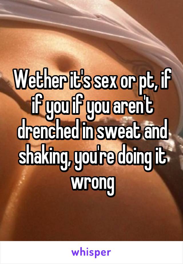 Wether it's sex or pt, if if you if you aren't drenched in sweat and shaking, you're doing it wrong