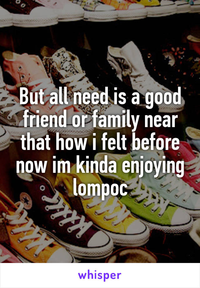But all need is a good friend or family near that how i felt before now im kinda enjoying lompoc