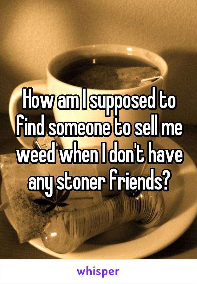 How am I supposed to find someone to sell me weed when I don't have any stoner friends?