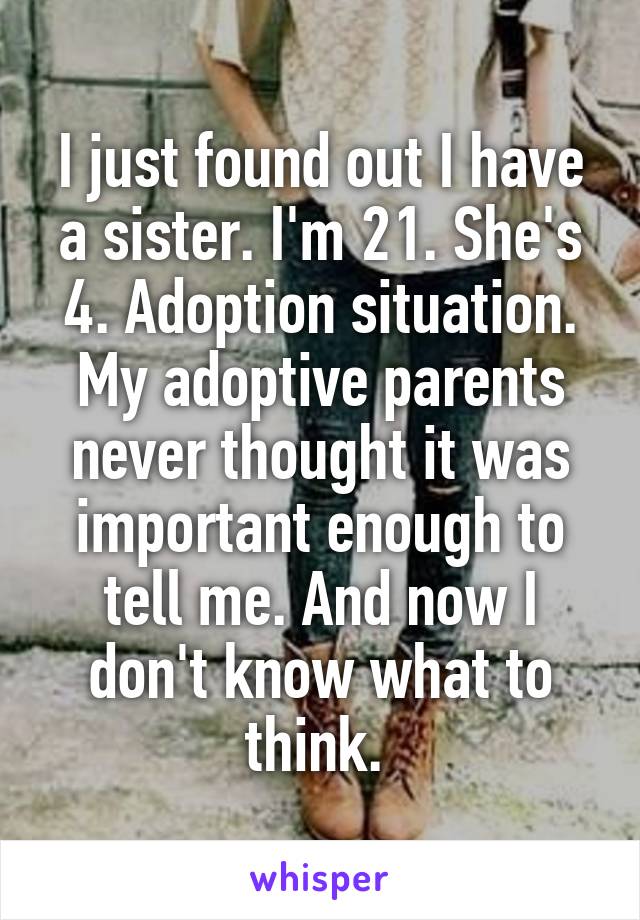 I just found out I have a sister. I'm 21. She's 4. Adoption situation. My adoptive parents never thought it was important enough to tell me. And now I don't know what to think. 