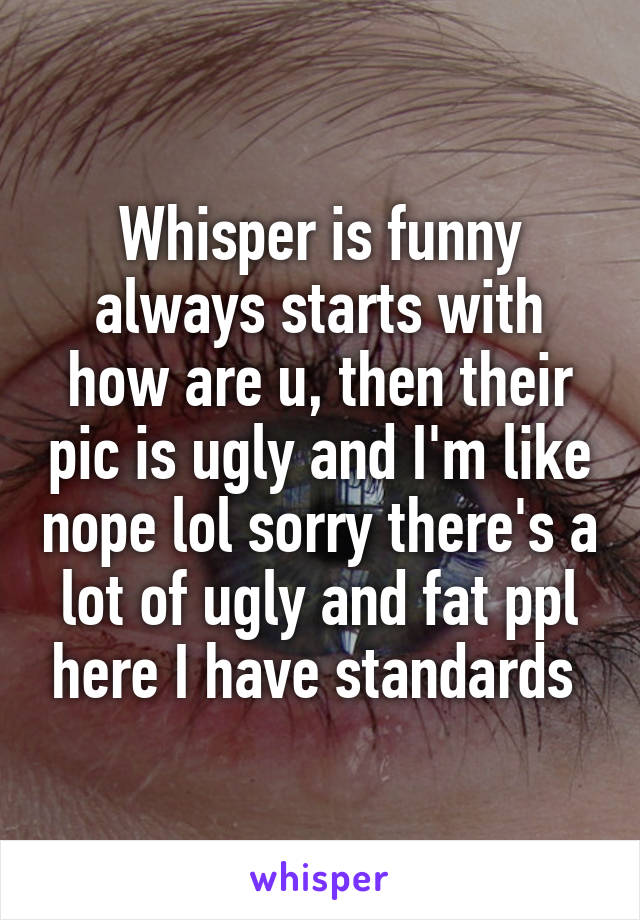 Whisper is funny always starts with how are u, then their pic is ugly and I'm like nope lol sorry there's a lot of ugly and fat ppl here I have standards 