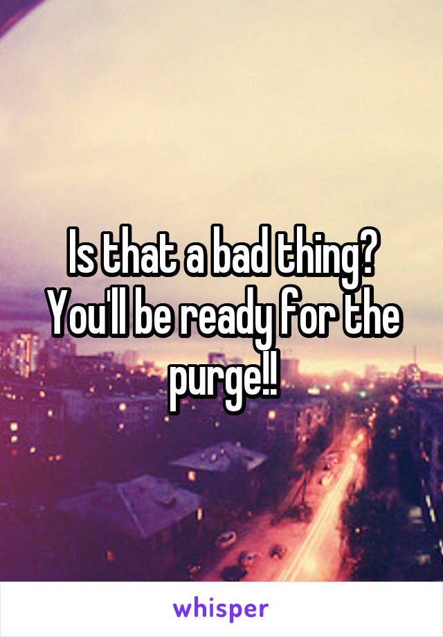 Is that a bad thing?
You'll be ready for the purge!!