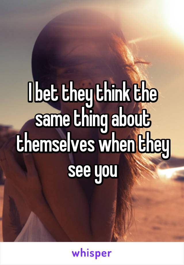 I bet they think the same thing about themselves when they see you