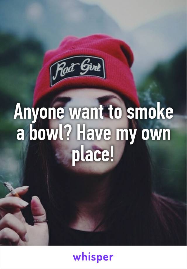 Anyone want to smoke a bowl? Have my own place!